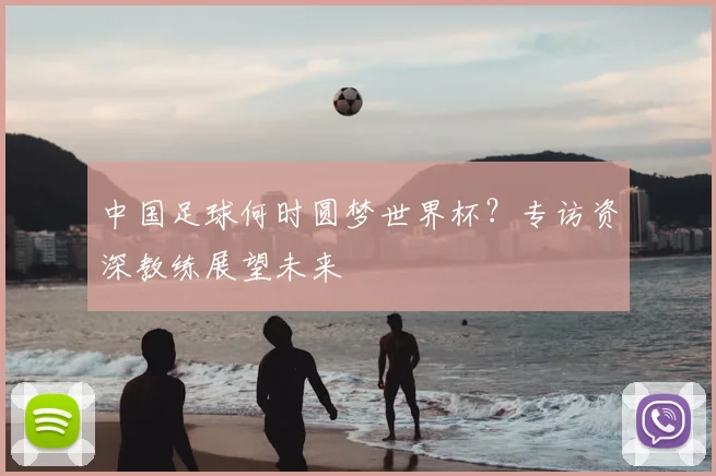 中国足球何时圆梦世界杯?专访资深教练展望未来