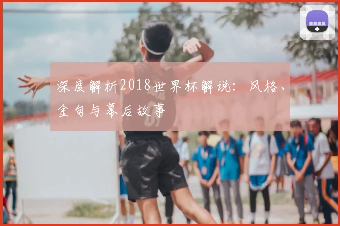 深度解析2018世界杯解说:风格、金句与幕后故事