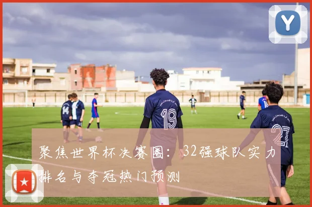 聚焦世界杯决赛圈：32强球队实力排名与夺冠热门预测