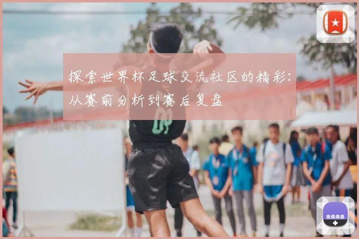 探索世界杯足球交流社区的精彩：从赛前分析到赛后复盘