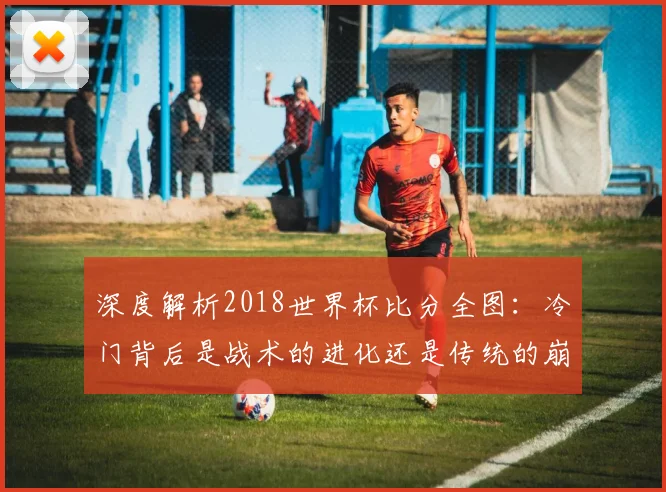 深度解析2018世界杯比分全图：冷门背后是战术的进化还是传统的崩塌？