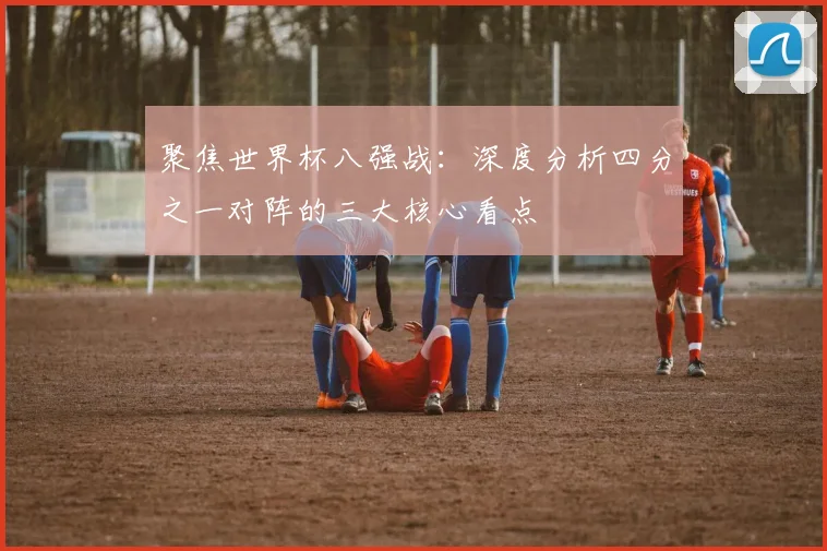 聚焦世界杯八强战：深度分析四分之一对阵的三大核心看点