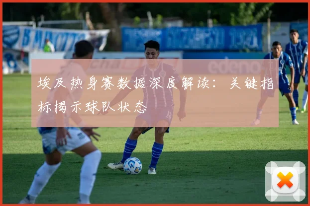 埃及热身赛数据深度解读:关键指标揭示球队状态