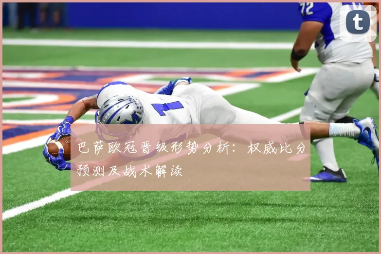 巴萨欧冠晋级形势分析：权威比分预测及战术解读