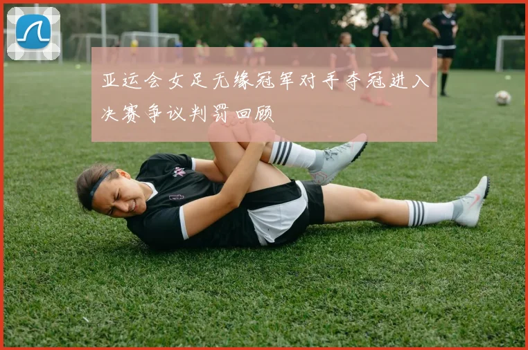 亚运会女足无缘冠军对手夺冠进入决赛争议判罚回顾