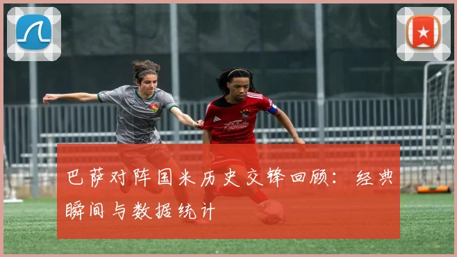 巴萨对阵国米历史交锋回顾：经典瞬间与数据统计