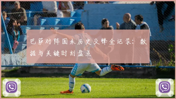 巴萨对阵国米历史交锋全记录：数据与关键时刻盘点