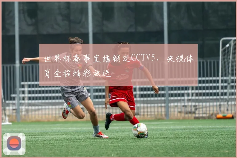世界杯赛事直播锁定CCTV5，央视体育全程精彩放送