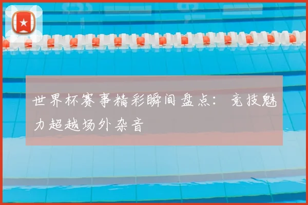 世界杯赛事精彩瞬间盘点：竞技魅力超越场外杂音